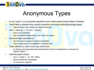 Anonymous Types
    •    È una “tupla” le cui proprietà specifiche sono inferenziate tramite Object Initializer
    •    Viene fatto a compile time, quindi è sempre comunque statically/strongly typed
           –   Internamente viene creata una classe nascosta
    •    var x = new {p1 = 10, p2 = “name”};
           –   Il tipo di x è anonimo
           –   Non è possibile referenziarlo “per nome” da codice
    •    structural type equivalence
           –   Due tipi anonimi possono essere compatibili
           –   Viene ricostruita la “compatibilità” a compile time
    •    Viene definito un solo nuovo tipo (anonimo)
           –   La classe verrà generata automaticamente in fase di compilazione, e deriverà da
               System.Object
    •    implicitly typed arrays
           –   var a = new[] { 1, 10, 100, 1000 };
           –   Devono avere tipi compatibili
           –   O conversioni implicite

Relatore: Marco Parenzan                                                                         www.1nn0va.net
Mail: marco.parenzan@libero.it – Blog: http://blog.codeisvalue.com/                              info@1nn0va.net
 