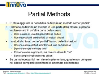 Partial Methods
    • E’ stata aggiunta la possibilità di definire un metodo come “partial”
    • Permette di definire un metodo in una parte della classe, e poterlo
      implementare in un’altra parte della classe
           – Utile in caso di uso dei generatori di codice
           – Non necessità di ereditarietà di metodi virtuali
    • I metodi dichiarati come “partial” hanno delle limitazioni:
           –   Devono essere definiti all’interno di una partial class
           –   Devono sempre ritornare void
           –   Possono avere argomenti, ma non con clausula “out”
           –   Sono sempre implicitamente privati
    • Se un metodo partial non viene implementato, questo non compare
      nel codice compilato (nemmeno la chiamata del metodo)

Relatore: Marco Parenzan                                                 www.1nn0va.net
Mail: marco.parenzan@libero.it – Blog: http://blog.codeisvalue.com/      info@1nn0va.net
 