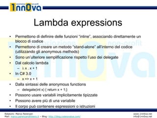 Lambda expressions
    •    Permettono di definire delle funzioni “inline”, associando direttamente un
         blocco di codice
    •    Permettono di creare un metodo “stand-alone” all’interno del codice
         (utilizzando gli anonymous methods)
    •    Sono un’ulteriore semplificazione rispetto l’uso dei delegate
    •    Dal calcolo lambda
           – x.x+1
    •    In C# 3.0
           – x => x + 1
    •    Dalla sintassi delle anonymous functions
           – delegate(int x) { return x + 1;}
    •    Possono usare variabili implicitamente tipizzate
    •    Possono avere più di una variabile
    •    Il corpo può contenere espressioni o istruzioni
Relatore: Marco Parenzan                                                      www.1nn0va.net
Mail: marco.parenzan@libero.it – Blog: http://blog.codeisvalue.com/           info@1nn0va.net
 