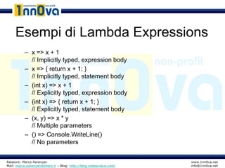 Esempi di Lambda Expressions
           – x => x + 1
             // Implicitly typed, expression body
           – x => { return x + 1; }
             // Implicitly typed, statement body
           – (int x) => x + 1
             // Explicitly typed, expression body
           – (int x) => { return x + 1; }
             // Explicitly typed, statement body
           – (x, y) => x * y
             // Multiple parameters
           – () => Console.WriteLine()
             // No parameters


Relatore: Marco Parenzan                                              www.1nn0va.net
Mail: marco.parenzan@libero.it – Blog: http://blog.codeisvalue.com/   info@1nn0va.net
 