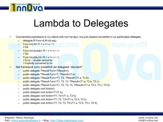 Lambda to Delegates
    •    Una lambda expression è un valore,che non ha tipo, ma può essere convertito in un particolare delegato
           –   delegate R Func<A,R>(A arg);
           –   Func<int,int> f1 = x => x + 1;
               // Ok
           –   Func<int,double> f2 = x => x + 1;
               // Ok
           –   Func<double,int> f3 = x => x + 1;
               // Error – double cannot be
               // implicitly converted to int
    •    Nel framework sono predefiniti dei delegates “standard”
           –   public delegate TResult Func<TResult>();
           –   public delegate TResult Func<T, TResult>(T a);
           –   public delegate TResult Func<T1, T2, TResult>(T1 a, T2 b);
           –   public delegate TResult Func<T1, T2, T3, TResult>(T1 a, T2 b, T3 c);
           –   public delegate TResult Func<T1, T2, T3, T4, TResult>(T1 a, T2 b, T3 c, T4 d);
           –   public delegate void Action();
           –   public delegate void Action<T>(T a);
           –   public delegate void Action<T1, T2>(T1 a, T2 b);
           –   public delegate void Action<T1, T2, T3>(T1 a, T2 b, T3 c);
           –   public delegate void Action<T1, T2, T3, T4>(T1 a, T2 b, T3 c, T4 d);




Relatore: Marco Parenzan                                                                                    www.1nn0va.net
Mail: marco.parenzan@libero.it – Blog: http://blog.codeisvalue.com/                                         info@1nn0va.net
 