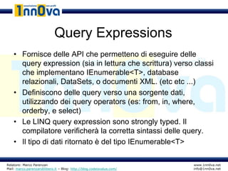 Query Expressions
    • Fornisce delle API che permetteno di eseguire delle
      query expression (sia in lettura che scrittura) verso classi
      che implementano IEnumerable<T>, database
      relazionali, DataSets, o documenti XML. (etc etc ...)
    • Definiscono delle query verso una sorgente dati,
      utilizzando dei query operators (es: from, in, where,
      orderby, e select)
    • Le LINQ query expression sono strongly typed. Il
      compilatore verificherà la corretta sintassi delle query.
    • Il tipo di dati ritornato è del tipo IEnumerable<T>

Relatore: Marco Parenzan                                              www.1nn0va.net
Mail: marco.parenzan@libero.it – Blog: http://blog.codeisvalue.com/   info@1nn0va.net
 