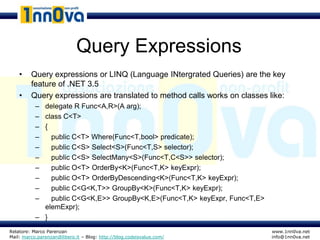 Query Expressions
    •    Query expressions or LINQ (Language INtergrated Queries) are the key
         feature of .NET 3.5
    •    Query expressions are translated to method calls works on classes like:
           – delegate R Func<A,R>(A arg);
           – class C<T>
           – {
           –   public C<T> Where(Func<T,bool> predicate);
           –   public C<S> Select<S>(Func<T,S> selector);
           –   public C<S> SelectMany<S>(Func<T,C<S>> selector);
           –   public O<T> OrderBy<K>(Func<T,K> keyExpr);
           –   public O<T> OrderByDescending<K>(Func<T,K> keyExpr);
           –   public C<G<K,T>> GroupBy<K>(Func<T,K> keyExpr);
           –   public C<G<K,E>> GroupBy<K,E>(Func<T,K> keyExpr, Func<T,E>
             elemExpr);
           – }
Relatore: Marco Parenzan                                                    www.1nn0va.net
Mail: marco.parenzan@libero.it – Blog: http://blog.codeisvalue.com/         info@1nn0va.net
 