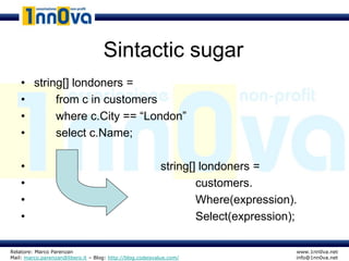 Sintactic sugar
    • string[] londoners =
    •      from c in customers
    •      where c.City == “London”
    •      select c.Name;

    •                                                      string[] londoners =
    •                                                              customers.
    •                                                              Where(expression).
    •                                                              Select(expression);

Relatore: Marco Parenzan                                                             www.1nn0va.net
Mail: marco.parenzan@libero.it – Blog: http://blog.codeisvalue.com/                  info@1nn0va.net
 