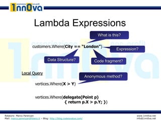 Lambda Expressions
                                                                            What is this?

                       customers.Where(City == “London”)
                                                                                      Expression?

                                    Data Structure?                       Code fragment?


              Local Query
                                                                      Anonymous method?
                          vertices.Where(X > Y)


                          vertices.Where(delegate(Point p)
                                          { return p.X > p.Y; })


Relatore: Marco Parenzan                                                                        www.1nn0va.net
Mail: marco.parenzan@libero.it – Blog: http://blog.codeisvalue.com/                             info@1nn0va.net
 