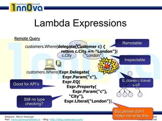 Lambda Expressions
        Remote Query
                                          ==                              Remotable
                 customers.Where(delegate(Customer c) {
                                  return c.City == “London”})
                                   c.City     “London”
                                                                            Inspectable


              customers.Where(Expr.Delegate(
                               Expr.Param(“c”),                                  AST
                               Expr.EQ(                                   IL doesn’t travel
       Good for API’s                                                           well
                                 Expr.Property(
                                    Expr.Param(“c”),
                                  “City”),
            Still no type       Expr.Literal(“London”))
             checking?
                                                                      But please don’t
Relatore: Marco Parenzan                                              make me write this
                                                                                  www.1nn0va.net
Mail: marco.parenzan@libero.it – Blog: http://blog.codeisvalue.com/                 info@1nn0va.net
 