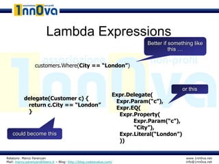 Lambda Expressions
                                                                              Better if something like
                                                                                        this …


                  customers.Where(City == “London”)



                                                                                             or this
                                                                  Expr.Delegate(
           delegate(Customer c) {
                                                                   Expr.Param(“c”),
            return c.City == “London”
                                                                   Expr.EQ(
            }
                                                                    Expr.Property(
                                                                         Expr.Param(“c”),
                                                                         “City”),
   could become this                                                Expr.Literal(“London”)
                                                                    ))


Relatore: Marco Parenzan                                                                      www.1nn0va.net
Mail: marco.parenzan@libero.it – Blog: http://blog.codeisvalue.com/                           info@1nn0va.net
 