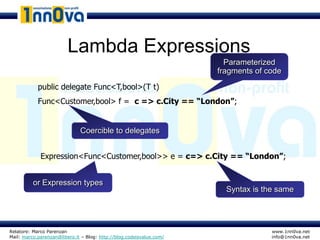 Lambda Expressions
                                                                        Parameterized
                                                                      fragments of code

            public delegate Func<T,bool>(T t)
            Func<Customer,bool> f = c => c.City == “London”;


                              Coercible to delegates


             Expression<Func<Customer,bool>> e = c=> c.City == “London”;


          or Expression types
                                                                        Syntax is the same




Relatore: Marco Parenzan                                                            www.1nn0va.net
Mail: marco.parenzan@libero.it – Blog: http://blog.codeisvalue.com/                 info@1nn0va.net
 
