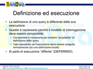 Definizione ed esecuzione
    • La definizione di una query è differente dalla sua
      esecuzione
    • Questo è necessario perché il modello di interrogazione
      deve essere componibile
           – Componibile è necessario per rendere “accettabile” la
             definizione della query
           – Vale soprattutto se l’esecuzione deve essere eseguita
             remotamente (da una definizione locale)
    • Si parla di esecuzione “differita” (DEFERRED)



Relatore: Marco Parenzan                                              www.1nn0va.net
Mail: marco.parenzan@libero.it – Blog: http://blog.codeisvalue.com/   info@1nn0va.net
 
