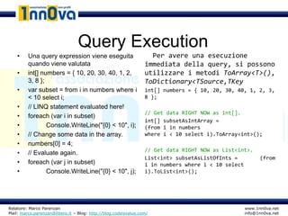 Query Execution
    •    Una query expression viene eseguita                     • Per avere una esecuzione
         quando viene valutata                                   immediata della query, si possono
    •    int[] numbers = { 10, 20, 30, 40, 1, 2,                 utilizzare i metodi ToArray<T>(),
         3, 8 };                                                 ToDictionary<TSource,TKey
    •    var subset = from i in numbers where i                  int[] numbers = { 10, 20, 30, 40, 1, 2, 3,
         < 10 select i;                                          8 };
    •    // LINQ statement evaluated here!
                                                                 // Get data RIGHT NOW as int[].
    •    foreach (var i in subset)
                                                                 int[] subsetAsIntArray =
    •            Console.WriteLine("{0} < 10", i);               (from i in numbers
    •    // Change some data in the array.                       where i < 10 select i).ToArray<int>();
    •    numbers[0] = 4;
                                                                 // Get data RIGHT NOW as List<int>.
    •    // Evaluate again.
                                                                 List<int> subsetAsListOfInts =        (from
    •    foreach (var j in subset)                               i in numbers where i < 10 select
    •            Console.WriteLine("{0} < 10", j);               i).ToList<int>();




Relatore: Marco Parenzan                                                                         www.1nn0va.net
Mail: marco.parenzan@libero.it – Blog: http://blog.codeisvalue.com/                              info@1nn0va.net
 