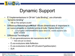 Dynamic Support
    • È l’implementazione in C# del “Late Binding”, ora chiamato
      “dynamic binding”
           – VB ce l’ha sempre avuto!
    • Differenza MetodologicaMolti VB-ers dimenticano di impostare in
      un nuovo progetto (o modulo) prima di tutto “Option Strict On”
                  • …e il progetto è INTERAMENTE Option Strict On, mentre dynamic solo
                    quella variabile
    • Differenza Tecnologica
           – È una generalizzazione del meccanismo del VB
                  • Vale solo per se stesso
           – È una evoluzione della Reflection
           – È una evoluzione di altre API (ICustomTypeDescriptor)
           – DLR

Relatore: Marco Parenzan                                                          www.1nn0va.net
Mail: marco.parenzan@libero.it – Blog: http://blog.codeisvalue.com/               info@1nn0va.net
 