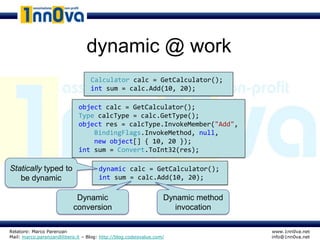 dynamic @ work
                                   Calculator calc = GetCalculator();
                                   int sum = calc.Add(10, 20);

                             object calc = GetCalculator();
                             Type calcType = calc.GetType();
                             object res = calcType.InvokeMember("Add",
                                 BindingFlags.InvokeMethod, null,
                                 new object[] { 10, 20 });
                             int sum = Convert.ToInt32(res);

Statically typed to                   dynamic calc = GetCalculator();
   be dynamic                         int sum = calc.Add(10, 20);

                            Dynamic                               Dynamic method
                           conversion                                invocation

Relatore: Marco Parenzan                                                           www.1nn0va.net
Mail: marco.parenzan@libero.it – Blog: http://blog.codeisvalue.com/                info@1nn0va.net
 