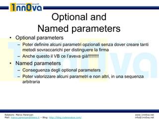 Optional and
                            Named parameters
    • Optional parameters
           – Poter definire alcuni parametri opzionali senza dover creare tanti
             metodi sovraccarichi per distinguere la firma
           – Anche questo il VB ce l’aveva già!!!!!!!!!
    • Named parameters
           – Conseguenza degli optional parameters
           – Poter valorizzare alcuni parametri e non altri, in una sequenza
             arbitraria




Relatore: Marco Parenzan                                               www.1nn0va.net
Mail: marco.parenzan@libero.it – Blog: http://blog.codeisvalue.com/    info@1nn0va.net
 