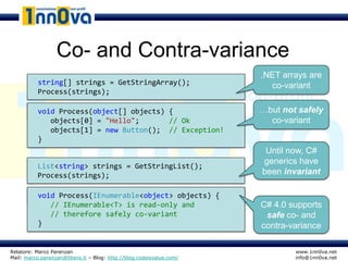 Co- and Contra-variance
                                                                      .NET arrays are
          string[] strings = GetStringArray();                          co-variant
          Process(strings);

          void Process(object[] objects) { … }                        …but not safely
             objects[0] = "Hello";       // Ok                          co-variant
             objects[1] = new Button(); // Exception!
          }
                                                                       Until now, C#
                                                                      generics have
          List<string> strings = GetStringList();
          Process(strings);                                           been invariant

          void Process(IEnumerable<object> objects) { … }
             // IEnumerable<T> is read-only and                       C# 4.0 supports
             // therefore safely co-variant                            safe co- and
          }                                                           contra-variance

Relatore: Marco Parenzan                                                      www.1nn0va.net
Mail: marco.parenzan@libero.it – Blog: http://blog.codeisvalue.com/           info@1nn0va.net
 