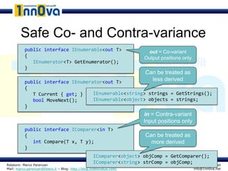 Safe Co- and Contra-variance
          public interface IEnumerable<T> T>
                           IEnumerable<out                               out = Co-variant
          {                                                             Output positions only
             IEnumerator<T> GetEnumerator();
          }
                                                                        Can be treated as
          public interface IEnumerator<T> T>
                           IEnumerator<out                                less derived
          {
             T Current { get; }    IEnumerable<string> strings = GetStrings();
             bool MoveNext();      IEnumerable<object> objects = strings;
          }
                                                                        in = Contra-variant
                                                                        Input positions only
          public interface IComparer<T> T>
                           IComparer<in
          {                                                             Can be treated as
             int Compare(T x, T y);                                       more derived
          }
                                                    IComparer<object> objComp = GetComparer();
Relatore: Marco Parenzan
                                                    IComparer<string> strComp = objComp; www.1nn0va.net
Mail: marco.parenzan@libero.it – Blog: http://blog.codeisvalue.com/                             info@1nn0va.net
 
