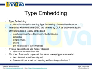 Type Embedding
    •    Type Embedding
           – Visual Studio option enabling Type Embedding of assembly references
    •    Interfaces with the same GUID are treated by CLR as equivalent types
    •    Only metadata is locally embedded
           –   interfaces (must have ComImport, Guid attributes)
           –   delegates
           –   simple structs
           –   enums
           –   But not classes or static methods
    •    Typical applications use helper libraries
           –   Helper libraries also need to embed types

    •    Number of separate copies of the same interop type are created
           – Yes, these all are different types!
           – Can we still use a method returning a different copy of a type ?

Relatore: Marco Parenzan                                                           www.1nn0va.net
Mail: marco.parenzan@libero.it – Blog: http://blog.codeisvalue.com/                info@1nn0va.net
 