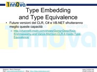 Type Embedding
                      and Type Equivalence
    • Future versioni del CLR, C# e VB.NET sfrutteranno
      meglio queste capacità
           – http://channel9.msdn.com/shows/Going+Deep/Raja-
             Krishnaswamy-and-Vance-Morrison-CLR-4-Inside-Type-
             Equivalence/




Relatore: Marco Parenzan                                              www.1nn0va.net
Mail: marco.parenzan@libero.it – Blog: http://blog.codeisvalue.com/   info@1nn0va.net
 