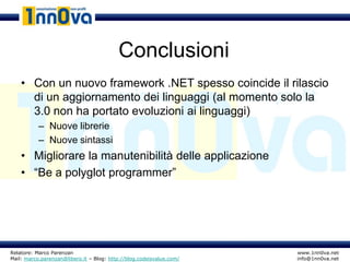 Conclusioni
    • Con un nuovo framework .NET spesso coincide il rilascio
      di un aggiornamento dei linguaggi (al momento solo la
      3.0 non ha portato evoluzioni ai linguaggi)
           – Nuove librerie
           – Nuove sintassi
    • Migliorare la manutenibilità delle applicazione
    • “Be a polyglot programmer”




Relatore: Marco Parenzan                                              www.1nn0va.net
Mail: marco.parenzan@libero.it – Blog: http://blog.codeisvalue.com/   info@1nn0va.net
 