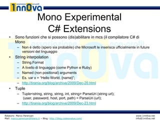 Mono Experimental
                             C# Extensions
   •    Sono funzioni che si possono (dis)abilitare in mcs (il compilatore C# di
        Mono
          – Non è detto (spero sia probabile) che Microsoft le inserisca ufficialmente in future
            versioni del linguaggio
   •    String interpolation
          –    String.Format
          –    A livello di linguaggio (come Python e Ruby)
          –    Named (non positional) arguments
          –    Es. var x = “Hello World, {name}”;
          –    http://tirania.org/blog/archive/2009/Dec-20.html
   •    Tuple
          – Tuple<string, string, string, int, string> ParseUri (string url);
            (user, password, host, port, path) = ParseUri (url);
          – http://tirania.org/blog/archive/2009/Dec-23.html


Relatore: Marco Parenzan                                                               www.1nn0va.net
Mail: marco.parenzan@libero.it – Blog: http://blog.codeisvalue.com/                    info@1nn0va.net
 
