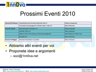 Prossimi Eventi 2010
   Venerdì 26 Febbraio Caratteristiche del framework Microsoft .Net 4.0               Stefano Casagrande
                         L’evoluzioni dei linguaggi C# e VB.Net, dalla 1.0 alla 4.0   Marco Parenzan

   Venerdì 2 Aprile      Microsoft Entity Framework 4.0                               Manuel Scapolan
                         ASP.NET MVC 2.0                                              Marco Parenzan
                         Styling in 2010: CSS, jQuery and Smashing Magazine!          Sandro Marcon e Pietro Vian

                         Silverlight 4.0                                              Marco Parenzan

   Venerdì 14 Maggio     Windows Presentation Foundation                              Marco Parenzan




   • Abbiamo altri eventi per voi
   • Proponete idee e argomenti
           – soci@1nn0va.net



Relatore: Marco Parenzan                                                                                        www.1nn0va.net
Mail: marco.parenzan@libero.it – Blog: http://blog.codeisvalue.com/                                             info@1nn0va.net
 