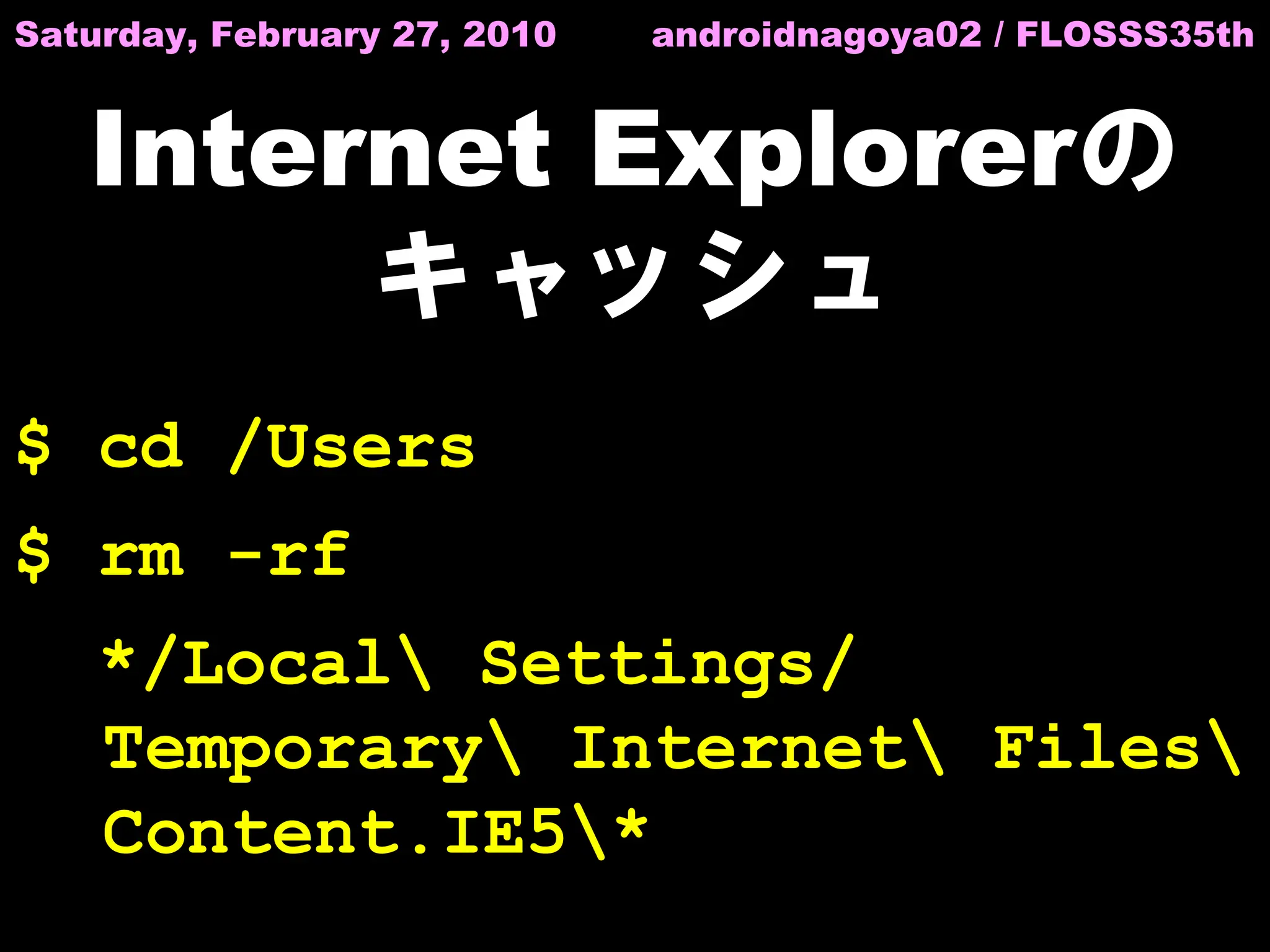 Saturday, February 27, 2010   androidnagoya02 / FLOSSS35th


   Internet Explorerの
        キャッシュ
$ cd /Users
$ rm -rf
    */Local Settings/
    Temporary Internet Files
    Content.IE5*
 