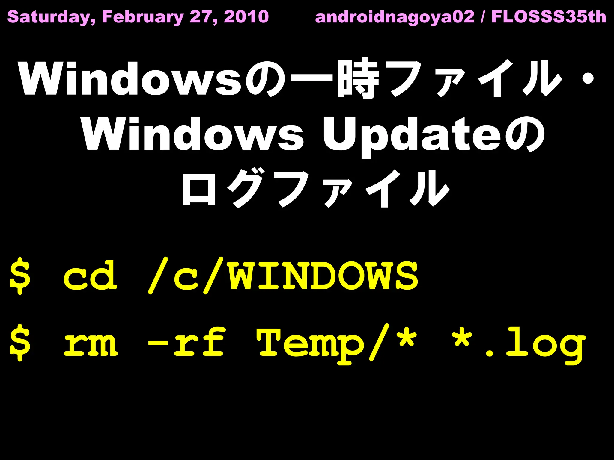 Saturday, February 27, 2010   androidnagoya02 / FLOSSS35th



 Windowsの一時ファイル・
   Windows Updateの
      ログファイル
$ cd /c/WINDOWS
$ rm -rf Temp/* *.log
 