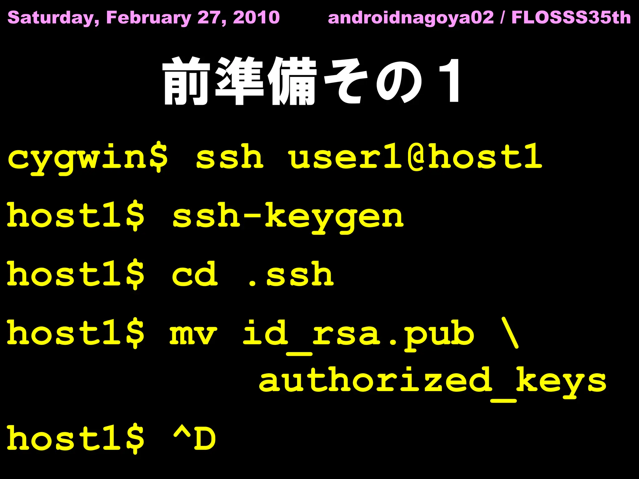 Saturday, February 27, 2010   androidnagoya02 / FLOSSS35th



               前準備その１
cygwin$ ssh user1@host1
host1$ ssh-keygen
host1$ cd .ssh
host1$ mv id_rsa.pub 
           authorized_keys
host1$ ^D
 