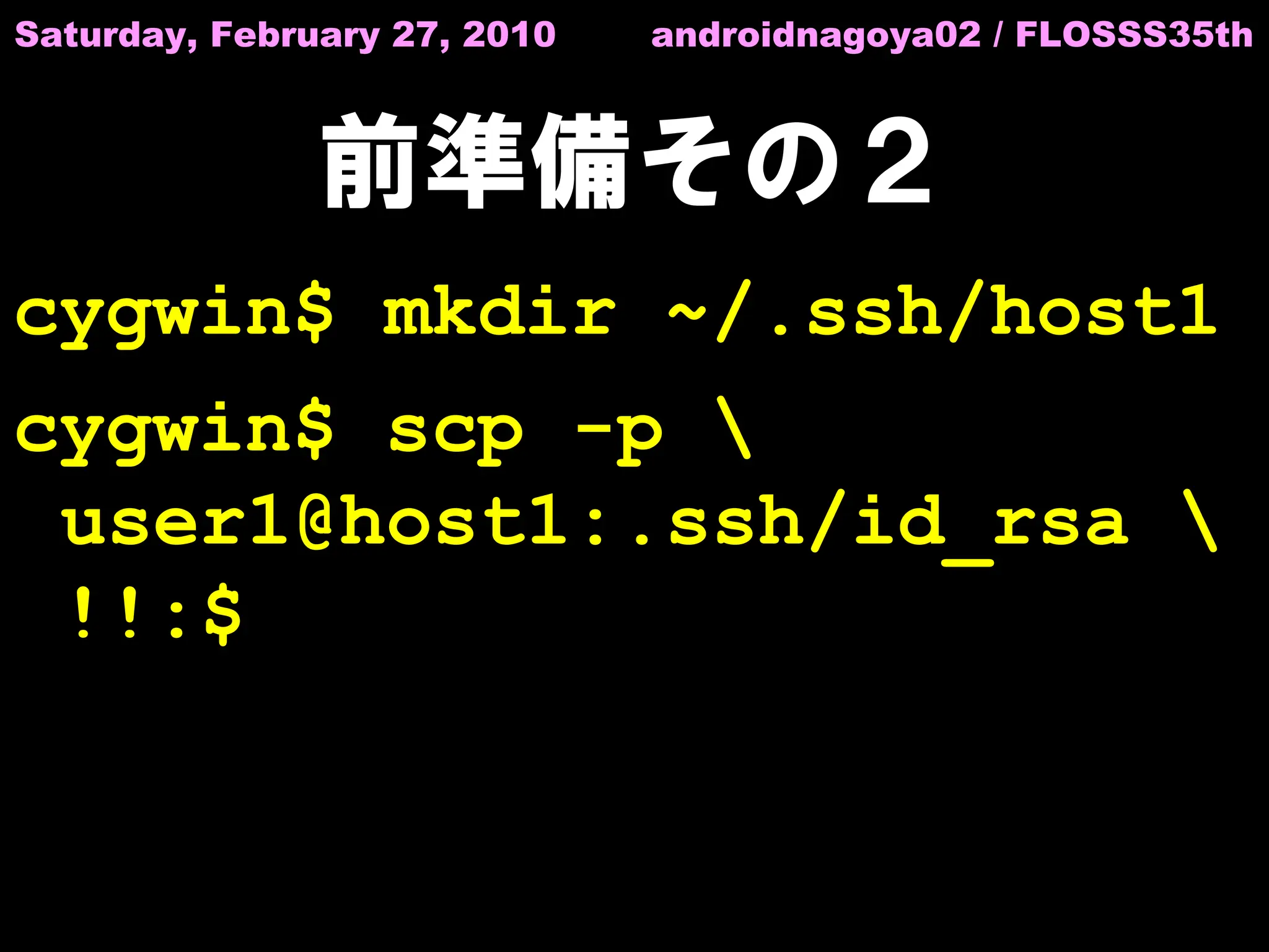 Saturday, February 27, 2010   androidnagoya02 / FLOSSS35th



               前準備その２
cygwin$ mkdir ~/.ssh/host1
cygwin$ scp -p 
 user1@host1:.ssh/id_rsa 
 !!:$
 