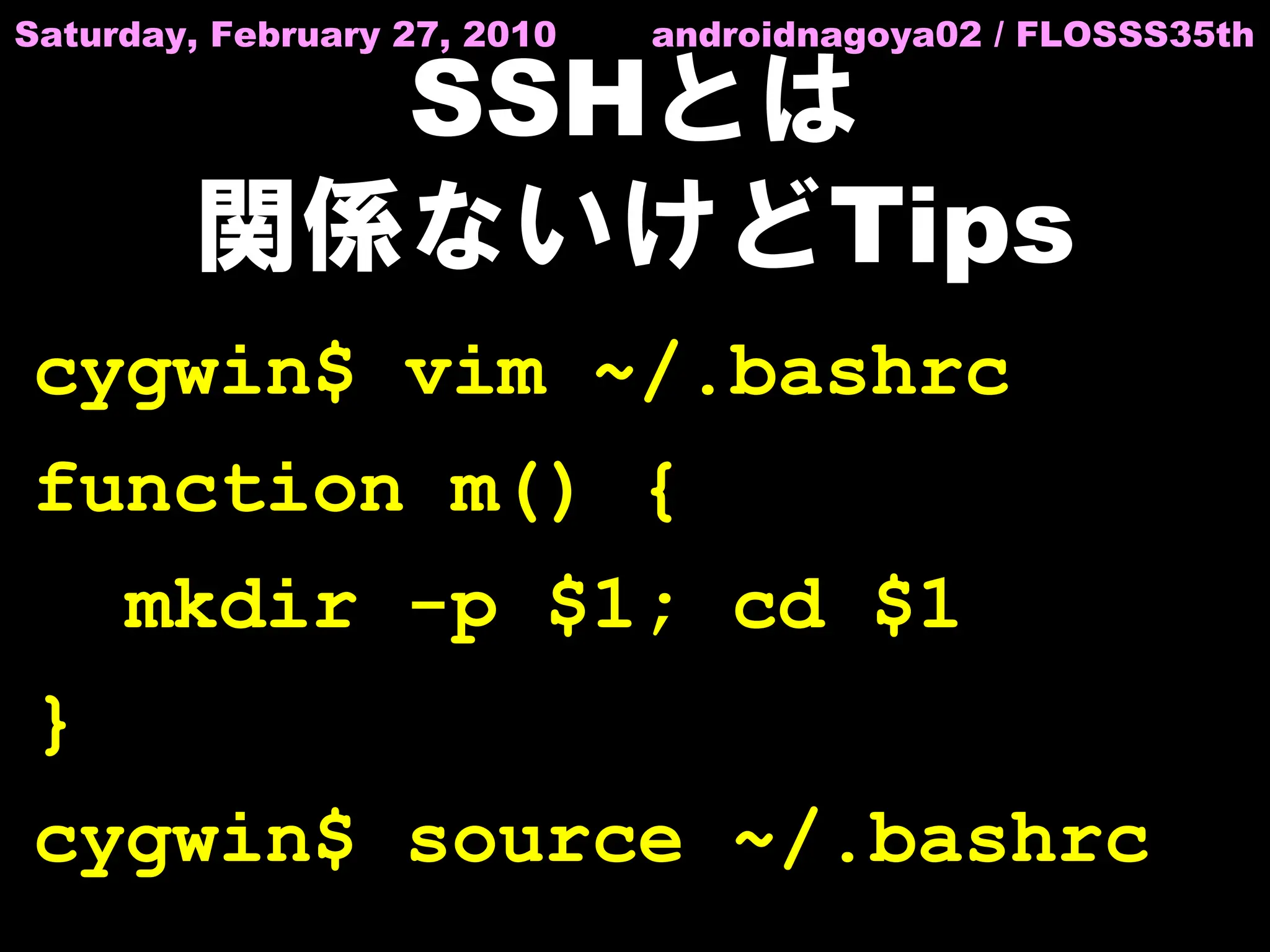 Saturday, February 27, 2010   androidnagoya02 / FLOSSS35th

          SSHとは
        関係ないけどTips
cygwin$ vim ~/.bashrc
function m() {
     mkdir -p $1; cd $1
}
cygwin$ source ~/.bashrc
 