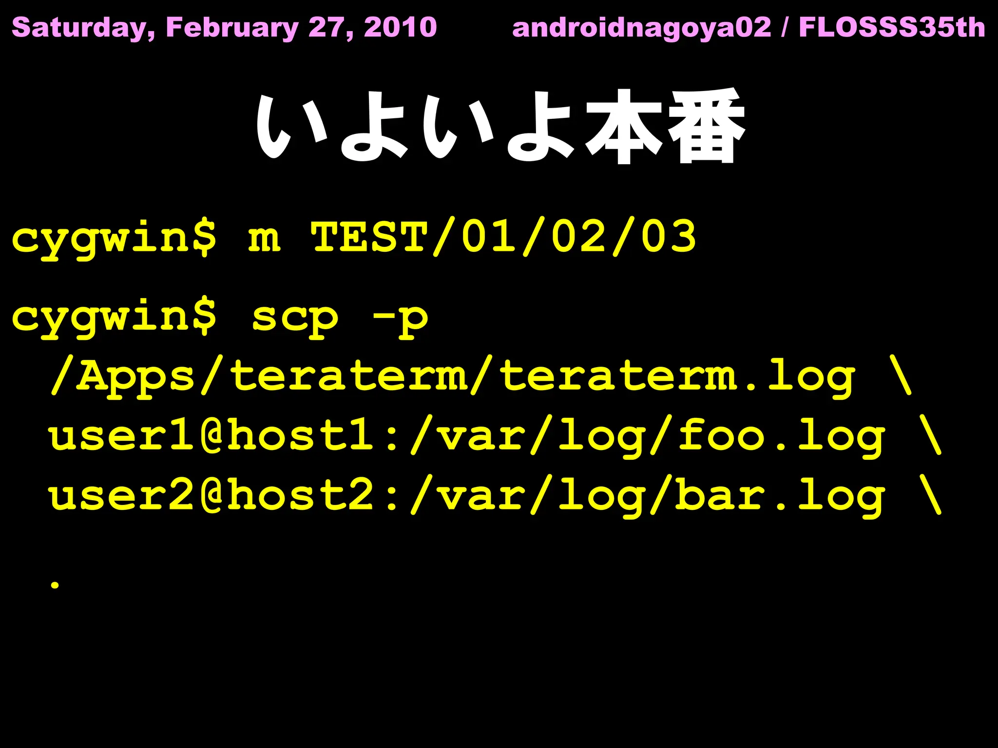 Saturday, February 27, 2010   androidnagoya02 / FLOSSS35th



               いよいよ本番
cygwin$ m TEST/01/02/03
cygwin$ scp -p
 /Apps/teraterm/teraterm.log 
 user1@host1:/var/log/foo.log 
 user2@host2:/var/log/bar.log 
 .
 