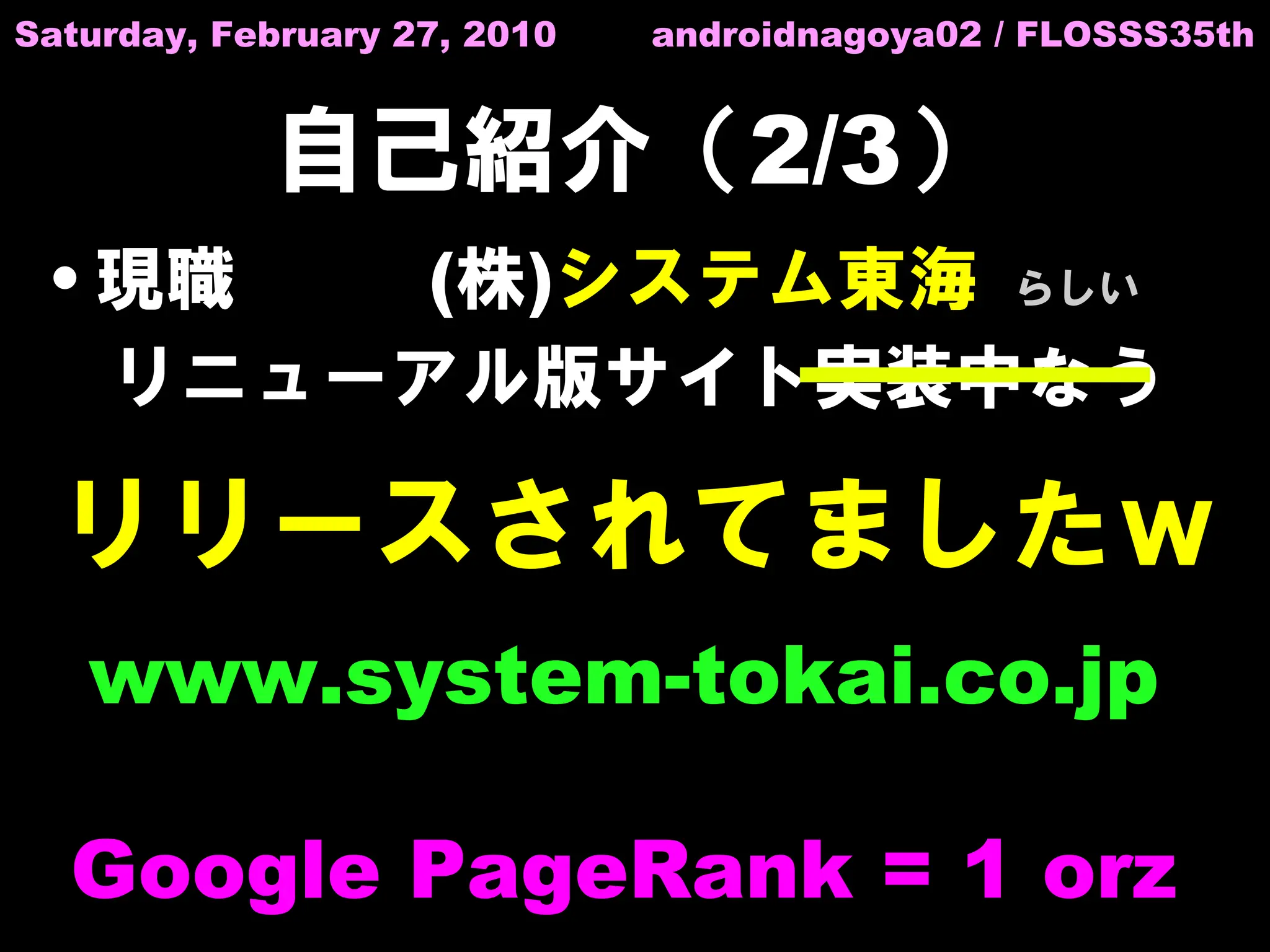 Saturday, February 27, 2010   androidnagoya02 / FLOSSS35th


            自己紹介（2/3）
 • 現職   (株)システム東海 らしい
   リニューアル版サイト実装中なう

  リリースされてましたｗ
   www.system-tokai.co.jp

  Google PageRank = 1 orz
 