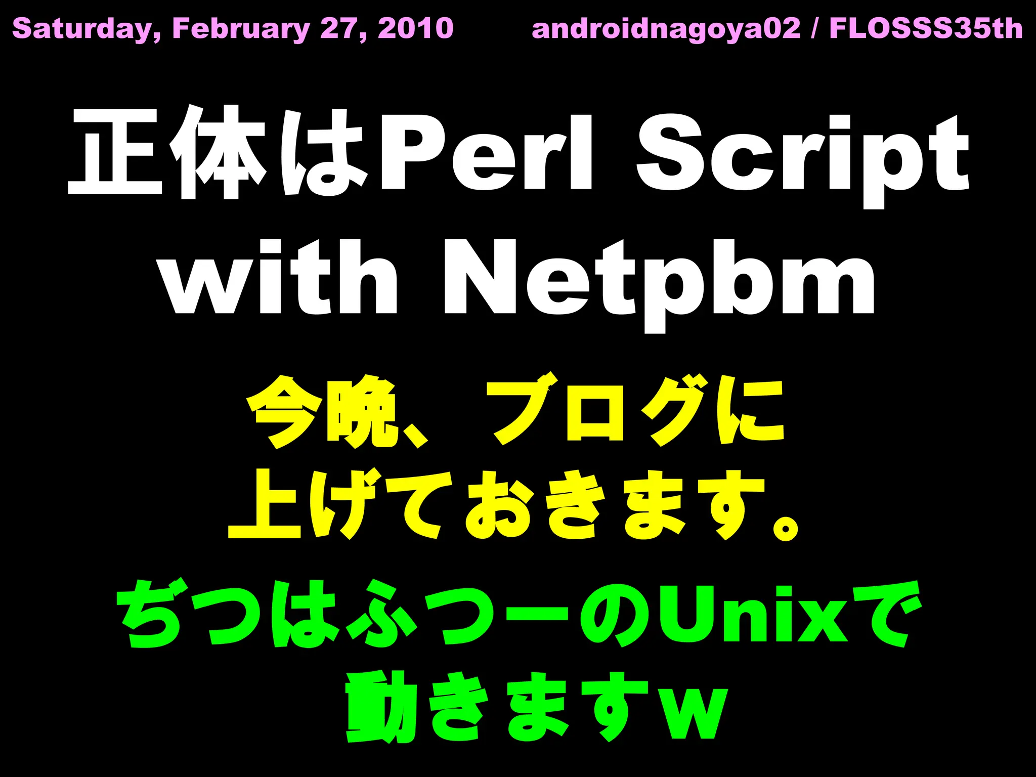 Saturday, February 27, 2010   androidnagoya02 / FLOSSS35th




   正体はPerl Script
    with Netpbm
       今晩、ブログに
      上げておきます。
     ぢつはふつーのUnixで
        動きますｗ
 