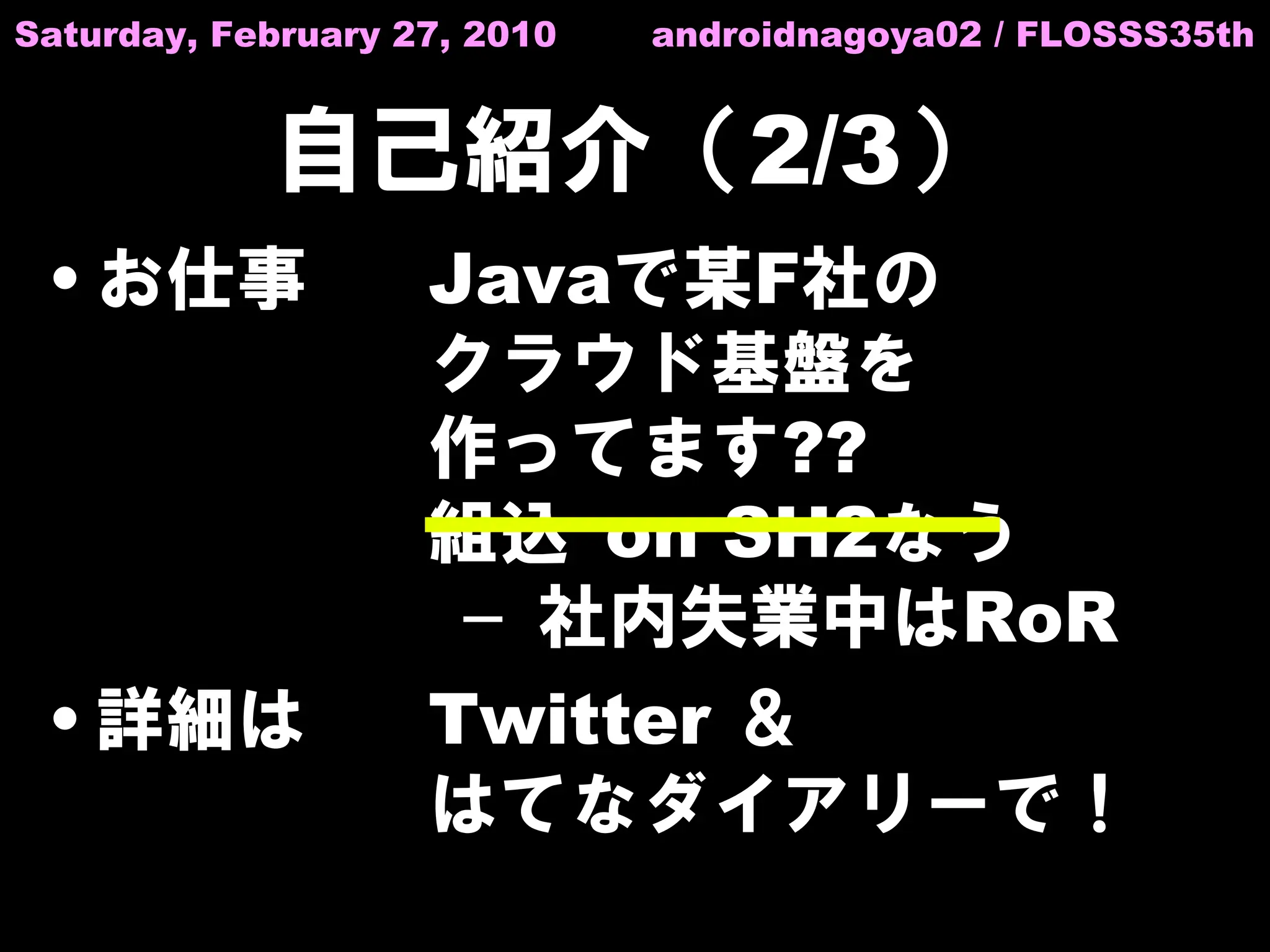 Saturday, February 27, 2010   androidnagoya02 / FLOSSS35th


            自己紹介（2/3）
 • お仕事              Javaで某F社の
                    クラウド基盤を
                    作ってます??
                    組込 on SH2なう
                     – 社内失業中はRoR
 • 詳細は              Twitter ＆
                    はてなダイアリーで！
 