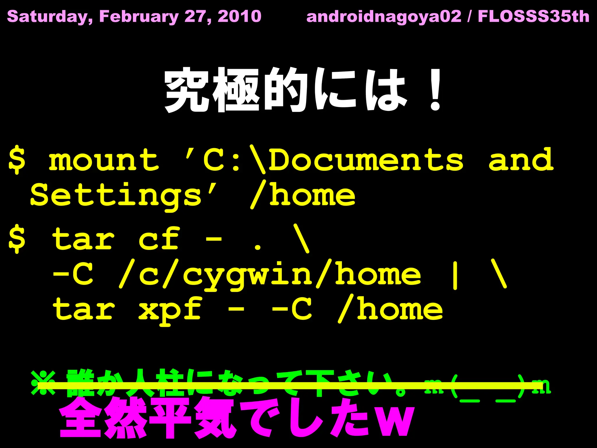 Saturday, February 27, 2010   androidnagoya02 / FLOSSS35th




                究極的には！
$ mount ’C:Documents and
 Settings’ /home
$ tar cf - . 
  -C /c/cygwin/home | 
  tar xpf - -C /home

  ※ 誰か人柱になって下さい。m(_ _)m
  　全然平気でしたｗ
 