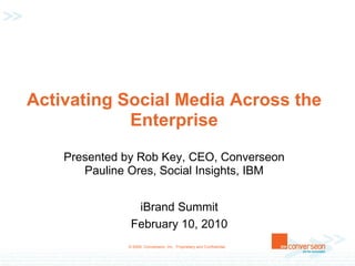 Activating Social Media Across the
            Enterprise
    Presented by Rob Key, CEO, Converseon
       Pauline Ores, Social Insights, IBM


                iBrand Summit
               February 10, 2010
              © 2009, Converseon, Inc. Proprietary and Confidential.
 