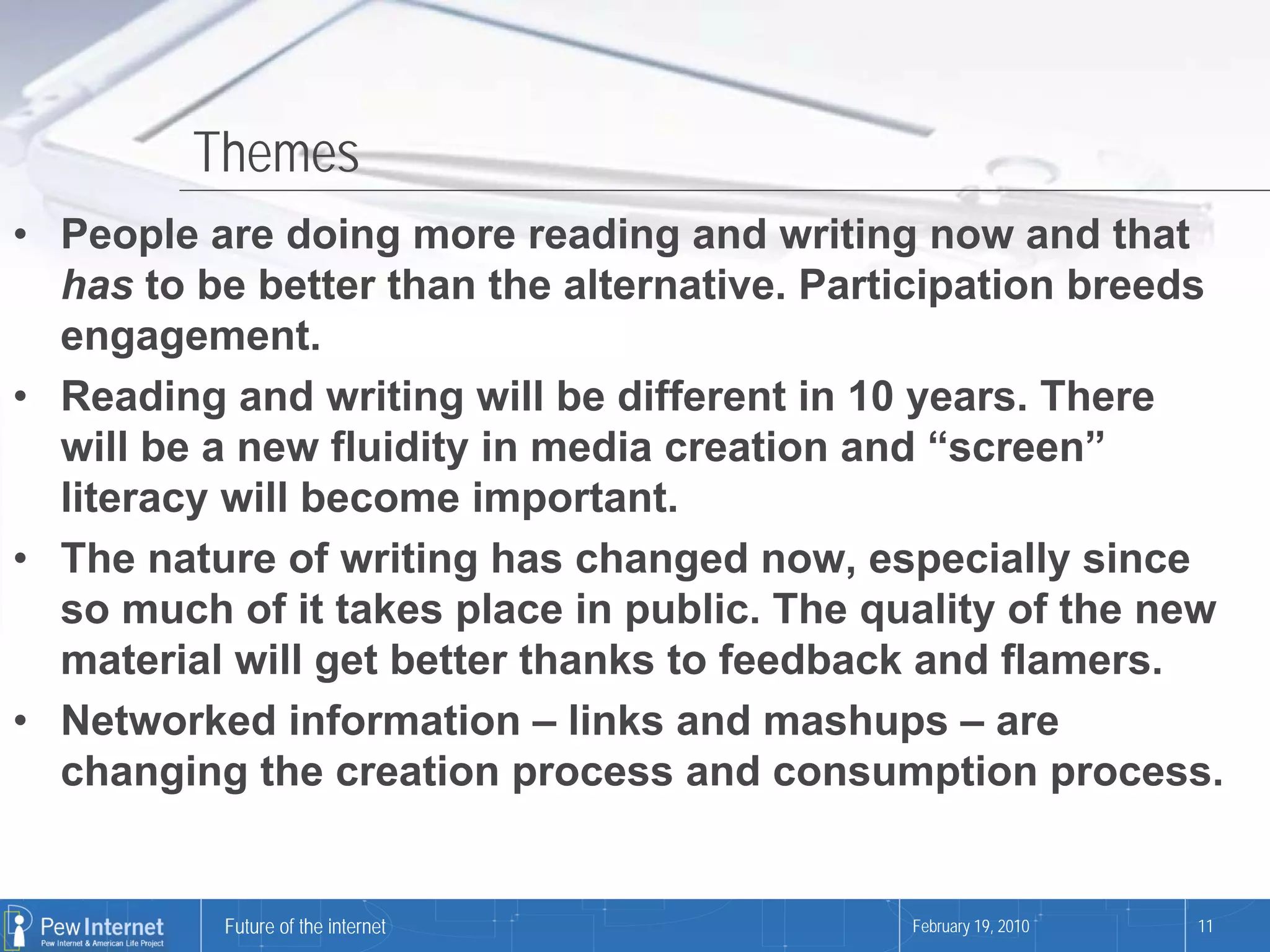 Themes
• People are doing more reading and writing now and that
  has to be better than the alternative. Participation breeds
  engagement.
• Reading and writing will be different in 10 years. There
  will be a new fluidity in media creation and “screen”
  literacy will become important.
• The nature of writing has changed now, especially since
  so much of it takes place in public. The quality of the new
  material will get better thanks to feedback and flamers.
• Networked information – links and mashups – are
  changing the creation process and consumption process.


          Future of the internet             February 19, 2010   11
 