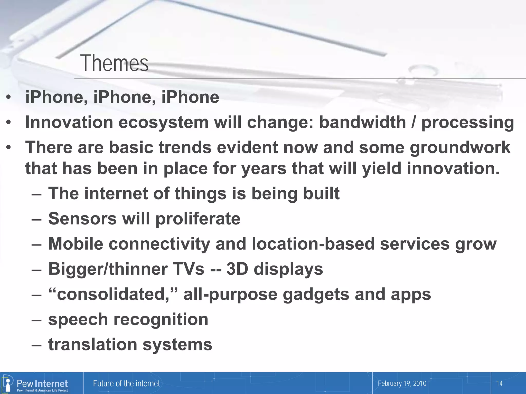 Themes
• iPhone, iPhone, iPhone
• Innovation ecosystem will change: bandwidth / processing
• There are basic trends evident now and some groundwork
  that has been in place for years that will yield innovation.
   – The internet of things is being built
   – Sensors will proliferate
   – Mobile connectivity and location-based services grow
   – Bigger/thinner TVs -- 3D displays
   – “consolidated,” all-purpose gadgets and apps
   – speech recognition
   – translation systems

          Future of the internet             February 19, 2010   14
 