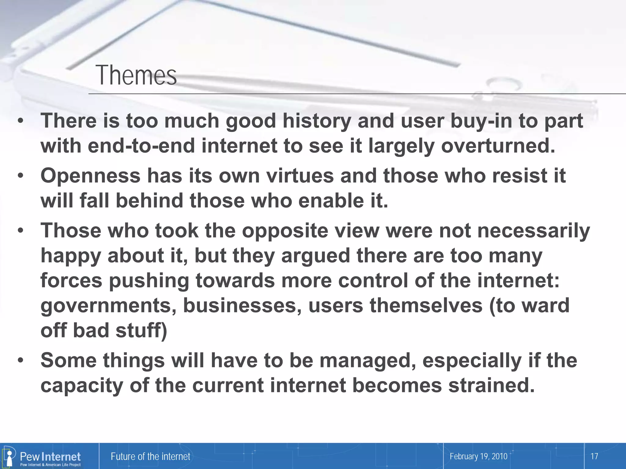 Themes
• There is too much good history and user buy-in to part
  with end-to-end internet to see it largely overturned.
• Openness has its own virtues and those who resist it
  will fall behind those who enable it.
• Those who took the opposite view were not necessarily
  happy about it, but they argued there are too many
  forces pushing towards more control of the internet:
  governments, businesses, users themselves (to ward
  off bad stuff)
• Some things will have to be managed, especially if the
  capacity of the current internet becomes strained.


         Future of the internet           February 19, 2010   17
 