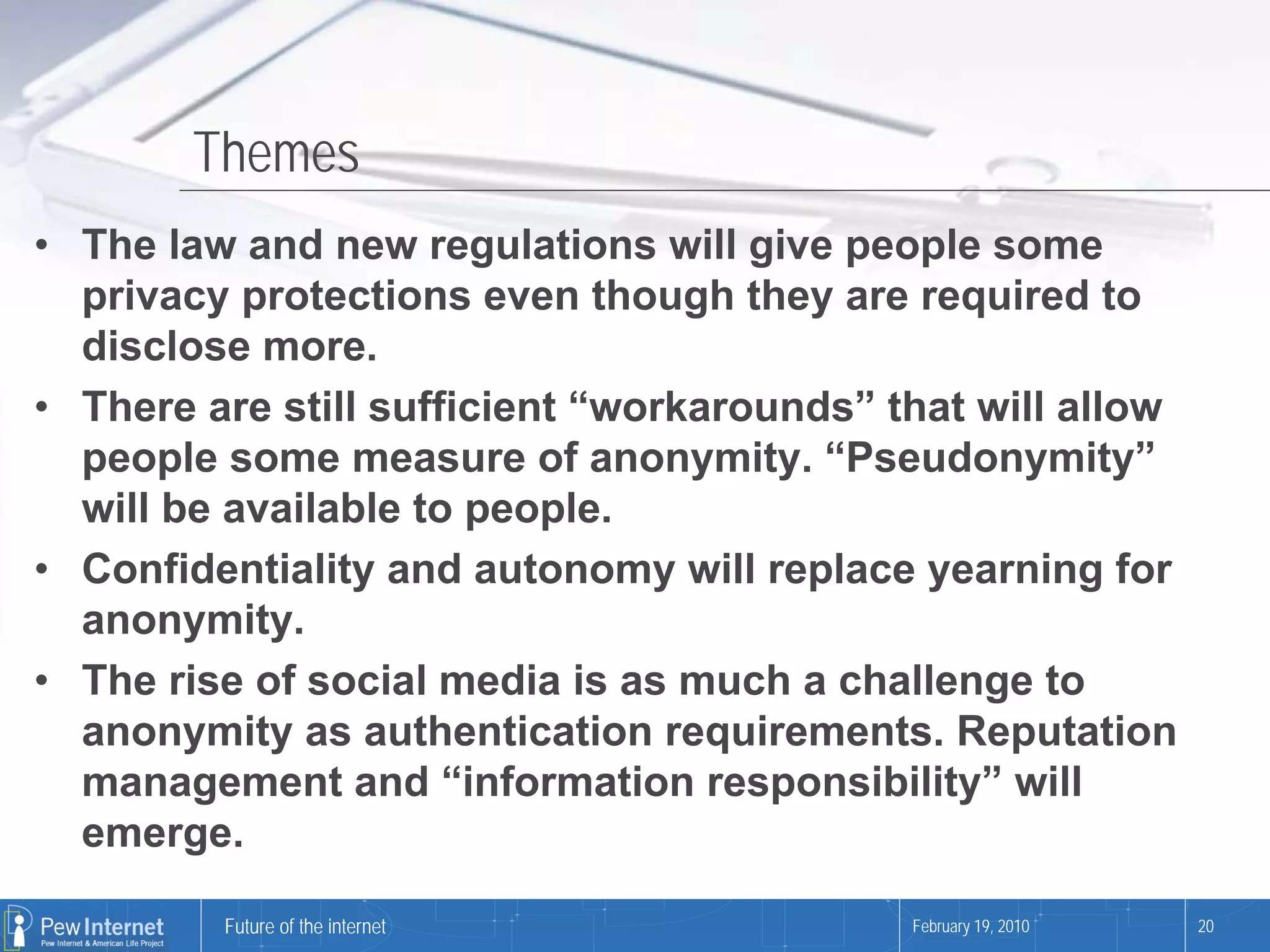 Themes
• The law and new regulations will give people some
  privacy protections even though they are required to
  disclose more.
• There are still sufficient “workarounds” that will allow
  people some measure of anonymity. “Pseudonymity”
  will be available to people.
• Confidentiality and autonomy will replace yearning for
  anonymity.
• The rise of social media is as much a challenge to
  anonymity as authentication requirements. Reputation
  management and “information responsibility” will
  emerge.

         Future of the internet             February 19, 2010   20
 