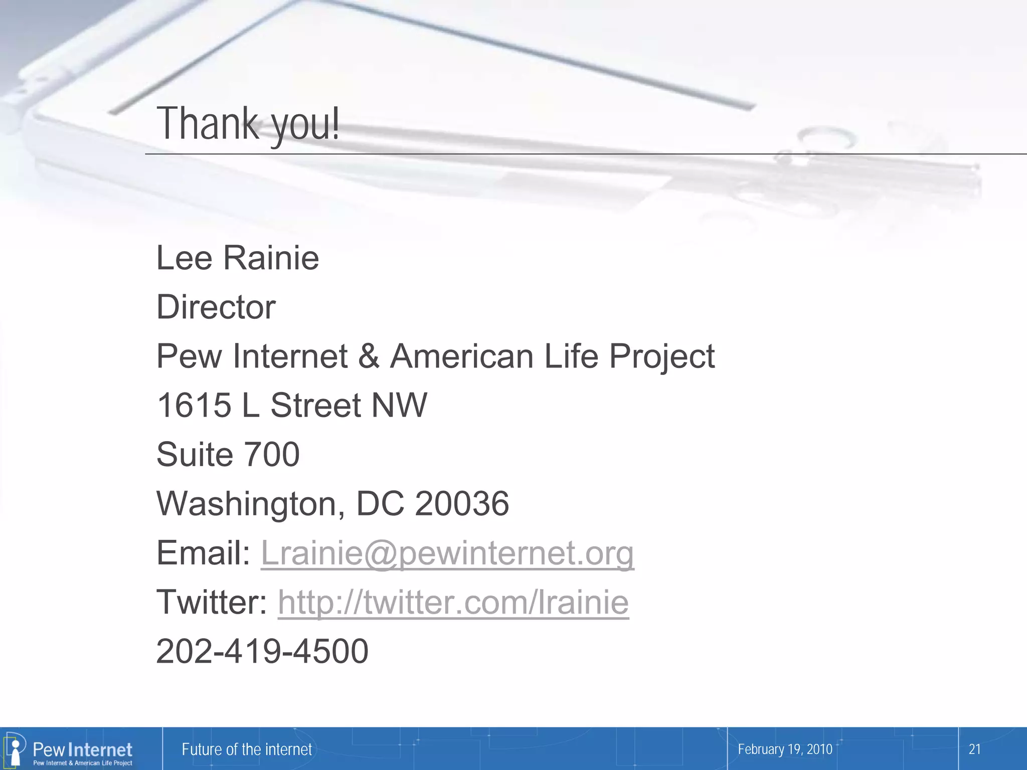 Thank you!

Lee Rainie
Director
Pew Internet & American Life Project
1615 L Street NW
Suite 700
Washington, DC 20036
Email: Lrainie@pewinternet.org
Twitter: http://twitter.com/lrainie
202-419-4500

 Future of the internet                February 19, 2010   21
 