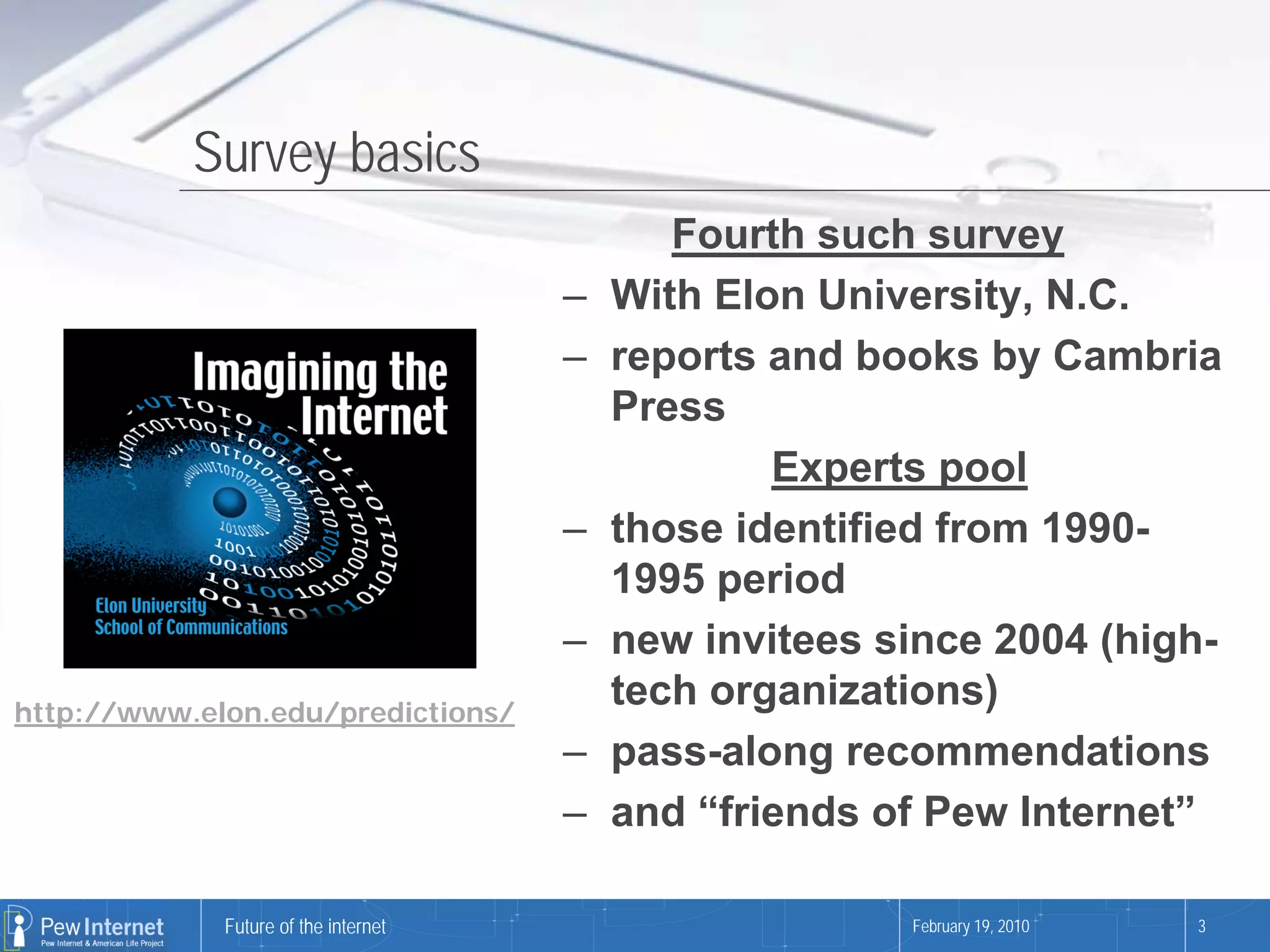 Survey basics
                                             Fourth such survey
                                      –   With Elon University, N.C.
                                      –   reports and books by Cambria
                                          Press
                                                  Experts pool
                                      –   those identified from 1990-
                                          1995 period
                                      –   new invitees since 2004 (high-
http://www.elon.edu/predictions/
                                          tech organizations)
                                      –   pass-along recommendations
                                      –   and “friends of Pew Internet”

             Future of the internet                     February 19, 2010   3
 