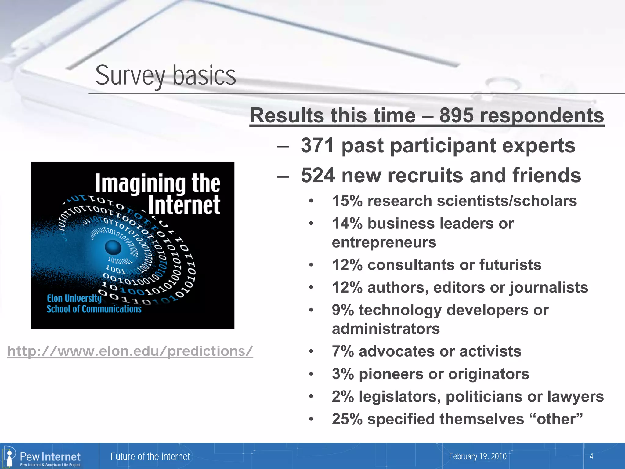 Survey basics
                                      Results this time – 895 respondents
                                        – 371 past participant experts
                                        – 524 new recruits and friends
                                           •   15% research scientists/scholars
                                           •   14% business leaders or
                                               entrepreneurs
                                           •   12% consultants or futurists
                                           •   12% authors, editors or journalists
                                           •   9% technology developers or
                                               administrators
http://www.elon.edu/predictions/           •   7% advocates or activists
                                           •   3% pioneers or originators
                                           •   2% legislators, politicians or lawyers
                                           •   25% specified themselves “other”

             Future of the internet                            February 19, 2010   4
 
