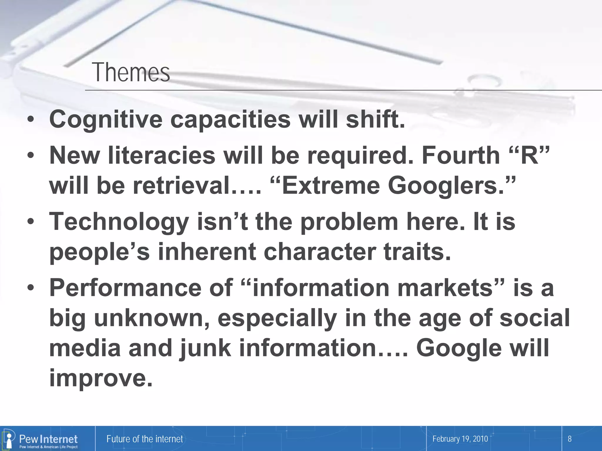 Themes
• Cognitive capacities will shift.
• New literacies will be required. Fourth “R”
  will be retrieval…. “Extreme Googlers.”
• Technology isn’t the problem here. It is
  people’s inherent character traits.
• Performance of “information markets” is a
  big unknown, especially in the age of social
  media and junk information…. Google will
  improve.

      Future of the internet      February 19, 2010   8
 