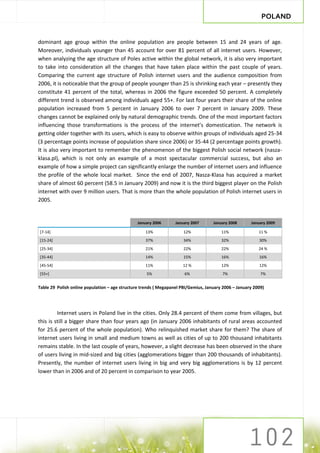 POLAND


dominant age group within the online population are people between 15 and 24 years of age.
Moreover, individuals younger than 45 account for over 81 percent of all internet users. However,
when analyzing the age structure of Poles active within the global network, it is also very important
to take into consideration all the changes that have taken place within the past couple of years.
Comparing the current age structure of Polish internet users and the audience composition from
2006, it is noticeable that the group of people younger than 25 is shrinking each year – presently they
constitute 41 percent of the total, whereas in 2006 the figure exceeded 50 percent. A completely
different trend is observed among individuals aged 55+. For last four years their share of the online
population increased from 5 percent in January 2006 to over 7 percent in January 2009. These
changes cannot be explained only by natural demographic trends. One of the most important factors
influencing those transformations is the process of the internet’s domestication. The network is
getting older together with its users, which is easy to observe within groups of individuals aged 25-34
(3 percentage points increase of population share since 2006) or 35-44 (2 percentage points growth).
It is also very important to remember the phenomenon of the biggest Polish social network (nasza-
klasa.pl), which is not only an example of a most spectacular commercial success, but also an
example of how a simple project can significantly enlarge the number of internet users and influence
the profile of the whole local market. Since the end of 2007, Nasza-Klasa has acquired a market
share of almost 60 percent (58.5 in January 2009) and now it is the third biggest player on the Polish
internet with over 9 million users. That is more than the whole population of Polish internet users in
2005.


                                                January 2006      January 2007      January 2008      January 2009

[7-14]                                              13%               12%               11%               11 %
[15-24]                                             37%               34%               32%               30%
[25-34]                                             21%               22%               22%               24 %
[35-44]                                             14%               15%               16%               16%
[45-54]                                             11%              12 %               12%               12%
[55+]                                               5%                6%                 7%                7%


Table 29 Polish online population – age structure trends ( Megapanel PBI/Gemius, January 2006 – January 2009)




         Internet users in Poland live in the cities. Only 28.4 percent of them come from villages, but
this is still a bigger share than four years ago (in January 2006 inhabitants of rural areas accounted
for 25.6 percent of the whole population). Who relinquished market share for them? The share of
internet users living in small and medium towns as well as cities of up to 200 thousand inhabitants
remains stable. In the last couple of years, however, a slight decrease has been observed in the share
of users living in mid-sized and big cities (agglomerations bigger than 200 thousands of inhabitants).
Presently, the number of internet users living in big and very big agglomerations is by 12 percent
lower than in 2006 and of 20 percent in comparison to year 2005.
 