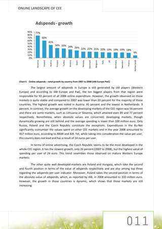 ONLINE LANDSCAPE OF CEE


               Adspends - growth
       90%    77%
       80%
       70%                 60%
       60%
       50%
                                    45%
       40%                                    34% 33%
                                                      29% 26%
       30%                                                    22% 22% 21% 20% 19% 19% 19% 18%
       20%                                                                                                                                               9%
       10%
        0%
                Slovenia




                                                                                                                                      Sweeden




                                                                                                                                                         Netherlands
                                                                                                     Belgium
                                                        Turkey




                                                                                           Denmark
                                                                 Greece




                                                                                                                            Germany
                                                                          Spain

                                                                                  Norway
                           Poland




                                              Finland




                                                                                                                                                France
                                    Austria




                                                                                                               Italy

                                                                                                                       UK
Chart 5 Online adspends – total growth by country from 2007 to 2008 (IAB Europe PwC)

          The largest amount of adspends in Europe is still generated by old players (Western
Europe) and according to IAB Europe and PwC, the ten biggest players from that region were
responsible for 93 percent of all 2008 online expenditure. However, the growth observed on those
markets is quite stable and compared to 2007 was lower than 20 percent for the majority of those
countries. The highest growth was noted in Austria: 45 percent and the lowest in Netherlands: 9
percent. In contrast, the average growth on the developing markets of the CEE region was 56 percent
and there are some markets, such as Lithuania or Slovenia, which attained even 89 and 77 percent
respectively. Nonetheless, when absolute values are concerned, developing markets, though
dynamically growing are still behind and the average spending is lower than 100 million euro. Only
Russia, Poland and the Czech Republic constitute the exceptions. Expenditures in the Ru-Net
significantly outnumber the values spent on other CEE markets and in the year 2008 amounted to
417 million euro, according to AKAR and AIB. Yet, while taking into consideration the value per user,
this country does not lead and has a result of 14 euros per user.

         In terms of online advertising, the Czech Republic seems to be the most developed in the
whole CEE region. It has the slowest growth, only 26 percent (2007 to 2008), but the highest value of
spending per user of 24 euro. This trend resembles those observed on mature Western Europe
markets.

         The other quite well developed markets are Poland and Hungary, which take the second
and fourth position in terms of the value of adspends respectively and are also among top three
regarding the adspends per user indicator. Moreover, Poland takes the second position in terms of
the absolute value of adspends, which, as reported by IAB, in 2008 amounted to 310 million euro.
However, the growth in those countries is dynamic, which shows that those markets are still
increasing.
 
