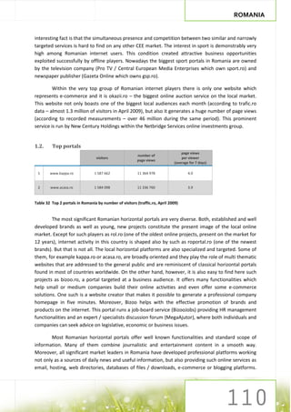 ROMANIA


interesting fact is that the simultaneous presence and competition between two similar and narrowly
targeted services is hard to find on any other CEE market. The interest in sport is demonstrably very
high among Romanian internet users. This condition created attractive business opportunities
exploited successfully by offline players. Nowadays the biggest sport portals in Romania are owned
by the television company (Pro TV / Central European Media Enterprises which own sport.ro) and
newspaper publisher (Gazeta Online which owns gsp.ro).

         Within the very top group of Romanian internet players there is only one website which
represents e-commerce and it is okazii.ro – the biggest online auction service on the local market.
This website not only boasts one of the biggest local audiences each month (according to trafic.ro
data – almost 1.3 million of visitors in April 2009), but also it generates a huge number of page views
(according to recorded measurements – over 46 million during the same period). This prominent
service is run by New Century Holdings within the Netbridge Services online investments group.


1.2.     Top portals
                                                                                 page views
                                                         number of
                                  visitors                                       per viewer
                                                         page views
                                                                             (average for 7 days)

 1      www.kappa.ro             1 587 662               11 364 978                  4.0


 2      www.acasa.ro             1 584 098               11 336 760                  3.9


Table 32 Top 2 portals in Romania by number of visitors (traffic.ro, April 2009)


        The most significant Romanian horizontal portals are very diverse. Both, established and well
developed brands as well as young, new projects constitute the present image of the local online
market. Except for such players as rol.ro (one of the oldest online projects, present on the market for
12 years), internet activity in this country is shaped also by such as roportal.ro (one of the newest
brands). But that is not all. The local horizontal platforms are also specialized and targeted. Some of
them, for example kappa.ro or acasa.ro, are broadly oriented and they play the role of multi thematic
websites that are addressed to the general public and are reminiscent of classical horizontal portals
found in most of countries worldwide. On the other hand, however, it is also easy to find here such
projects as bizoo.ro, a portal targeted at a business audience. It offers many functionalities which
help small or medium companies build their online activities and even offer some e-commerce
solutions. One such is a website creator that makes it possible to generate a professional company
homepage in five minutes. Moreover, Bizoo helps with the effective promotion of brands and
products on the internet. This portal runs a job-board service (BizooJobs) providing HR management
functionalities and an expert / specialists discussion forum (MegaAjutor), where both individuals and
companies can seek advice on legislative, economic or business issues.

        Most Romanian horizontal portals offer well known functionalities and standard scope of
information. Many of them combine journalistic and entertainment content in a smooth way.
Moreover, all significant market leaders in Romania have developed professional platforms working
not only as a sources of daily news and useful information, but also providing such online services as
email, hosting, web directories, databases of files / downloads, e-commerce or blogging platforms.
 