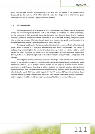 ROMANIA


Apart from the raw numbers, the leadership in this area does not belong to the pioneer portal
(kappa.ro), but to acasa.ro, which offers efficient access to a huge base of information, quick
searching tools and an extensive collection of online services.



1.3.    Social networks

         The most popular social networking services in Romania are the foreign players. Romanians
mostly use well known global platforms, such as Hi5, MySpace or Facebook. The latter, for example,
at the beginning of 2009 attracted about 300,000 users from Romania (according to Facebook
statistics). The other international brand, which should not be omitted, is Netlog. The glory days of
this website are now over (the highest reach levels were observed last year), notwithstanding it is
still one of the most popular community services on the local market.
         The leading local brand in the category of social networks is neogen.ro. This is a fully featured
project which, according to local experts, achieves fairly good results on the market. This success is
not surprising considering that the website is run by a company which is not only the leader in social
networking, direct marketing and online jobs in four rising markets (Romania, Moldavia, Bulgaria and
Serbia), but has also been strengthened by recent investments by Tiger Global Management and
Wouwer.
         The last group of local community websites is not large. There are only four online players
worthy of mention here: mysport.ro (website combining characteristics of a sport portal and a social
networking service), tpu.ro (simple website based on the popular question-answer model),
sentimente.ro and elmaz.ro. According to trafic.ro statistics the two last websites take significant
positions amongst local social networks (by number of visitors). However within the general ranking
of websites for March 2009 they took (respectively) the 57th and the 94thplace. Nevertheless, these
services are typical dating / matchmaking platforms. Their position on the local market is important,
as they play the role of the best known representatives of that kind of website in Romania.
 