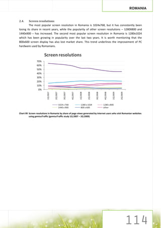 ROMANIA


2.4.     Screen resolutions
         The most popular screen resolution in Romania is 1024x768, but it has consistently been
losing its share in recent years, while the popularity of other screen resolutions – 1280X800 and
1440x900 – has increased. The second most popular screen resolution in Romania is 1280x1024
which has been growing in popularity over the last two years. It is worth mentioning that the
800x600 screen display has also lost market share. This trend underlines the improvement of PC
hardware used by Romanians.


                        Screen resolutions
                70%
                60%
                50%
                40%
                30%
                20%
                10%
                  0%
                                    2Q 2007


                                                   3Q 2007


                                                             4Q 2007




                                                                                           3Q 2008


                                                                                                      4Q 2008
                          1Q 2007




                                                                       1Q 2008


                                                                                 2Q 2008




                                                                                                                1Q 2009


                                                                                                                          2Q 2009
                                              1024 x 768                 1280 x 1024                 1280 x 800
                                              1440 x 900                 800 x 600                   other

Chart 99 Screen resolutions in Romania by share of page views generated by Internet users who visit Romanian websites
         using gemiusTraffic (gemiusTraffic study 1Q 2007 – 2Q 2009)
 