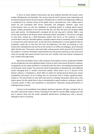 RUSSIA



         In terms of social network communities, two local websites dominate the Russian online
market: Odnoklassniki and Vkontakte. The services have 44 and 41 percent reach respectively and
are listed among the top ten Russian websites. Odnoklassniki.ru started at the beginning of 2006 and
is considered to be a Russian version of the global service, classmates.com, and is widely used to
search for and correspond with former classmates and colleagues. However, apart from
communication, there are also the capabilities of uploading photos or creating special interest
groups. Initially, participation in this community was free, but after two years the company added
some paid services. Yet Odnoklassniki’s monopoly did not last long and in October 2006 a new
service was launched on the Russian online community market: vkontakte.ru. The service is thought
to have been created by a Sankt-Petersburg student Paul Durov, so the audience is mainly
concentrated in that city. Vkontakte gathers a younger audience than its competitor and is promoted
as a resource for active internet users. At the same time, odnoklassniki.ru is more egalitarian than its
competitor, partly due to that fact that from the beginning it has been out-reaching its rival.
Furthermore, Odnoklassniki was the first on the market to run offline ad campaigns, which attracted
older internet users. The service is also more often used by women, which account for 52 percent of
the audience. In contrast, Vkontakte is dominated by men (52 percent) and they are also much more
active (on average they spend around 6 hours per user monthly more than women and generate
over 7 million more page views).

        Apart from the leaders, there is also a long list of less popular services, among which MoiMir
can be considered as the most significant player in terms of reach, with around 33 percent. However,
its popularity can be mainly ascribed to a connection with the mail.ru, the leading horizontal portal
on the Russian online market. The service has similar functionalities as Odnoklassniki, with additional
instant messaging built in. Another community website, which attains up to 17 percent of the
Russian audience, is loveplanet.ru, which offers an option for writing personal diaries plus various
competitions and quizzes. As far as dating sites are concerned, there is another significant player,
mamba.ru. This site provides its users with many services, including: horoscopes, diaries and, a new
option, games. On this market there is also a site dedicated to specific audience, moikrug.ru, which is
a business portal. It offers such possibilities as searching for classmates among job-searchers or
collating business contacts.

        Contrary to the worldwide trend, globally significant operators still play a marginal role on
the online community market in Russia. According to the data for January 2009, myspace.com had
only 3 percent reach and the recent worldwide phenomenon, facebook.com, only 2 percent,
although its reach is increasing.
 