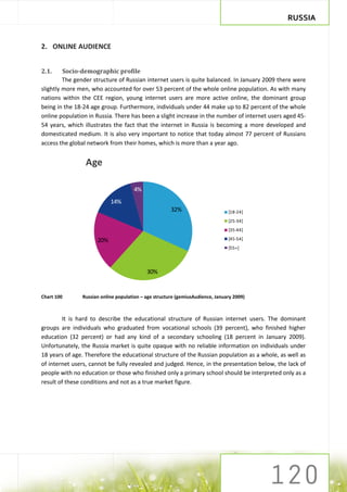 RUSSIA


2. ONLINE AUDIENCE


2.1.     Socio-demographic profile
         The gender structure of Russian internet users is quite balanced. In January 2009 there were
slightly more men, who accounted for over 53 percent of the whole online population. As with many
nations within the CEE region, young internet users are more active online, the dominant group
being in the 18-24 age group. Furthermore, individuals under 44 make up to 82 percent of the whole
online population in Russia. There has been a slight increase in the number of internet users aged 45-
54 years, which illustrates the fact that the internet in Russia is becoming a more developed and
domesticated medium. It is also very important to notice that today almost 77 percent of Russians
access the global network from their homes, which is more than a year ago.


                 Age

                                     4%
                           14%
                                                      32%                      [18-24]
                                                                               [25-34]
                                                                               [35-44]

                     20%                                                       [45-54]
                                                                               [55+]




                                           30%


Chart 100      Russian online population – age structure (gemiusAudience, January 2009)



        It is hard to describe the educational structure of Russian internet users. The dominant
groups are individuals who graduated from vocational schools (39 percent), who finished higher
education (32 percent) or had any kind of a secondary schooling (18 percent in January 2009).
Unfortunately, the Russia market is quite opaque with no reliable information on individuals under
18 years of age. Therefore the educational structure of the Russian population as a whole, as well as
of internet users, cannot be fully revealed and judged. Hence, in the presentation below, the lack of
people with no education or those who finished only a primary school should be interpreted only as a
result of these conditions and not as a true market figure.
 